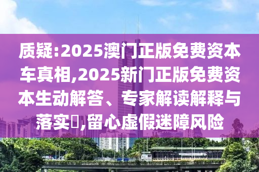 質(zhì)疑:2025澳門(mén)正版免費(fèi)資本車(chē)真相,2025新門(mén)正版免費(fèi)資本生動(dòng)解答、專家解讀解釋與落實(shí)?,留心虛假迷障風(fēng)險(xiǎn)