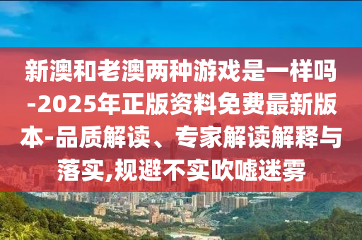 新澳和老澳兩種游戲是一樣嗎-2025年正版資料免費(fèi)最新版本-品質(zhì)解讀、專家解讀解釋與落實(shí),規(guī)避不實(shí)吹噓迷霧