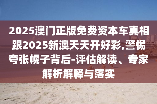 2025澳門正版免費資本車真相跟2025新澳天天開好彩,警惕夸張幌子背后-評估解讀、專家解析解釋與落實