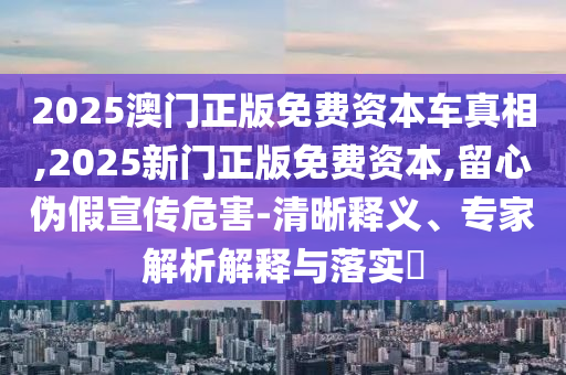 2025澳門(mén)正版免費(fèi)資本車真相,2025新門(mén)正版免費(fèi)資本,留心偽假宣傳危害-清晰釋義、專家解析解釋與落實(shí)?