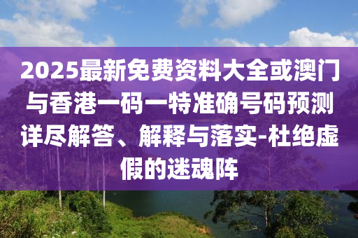 2025最新免費資料大全或澳門與香港一碼一特準(zhǔn)確號碼預(yù)測詳盡解答、解釋與落實-杜絕虛假的迷魂陣