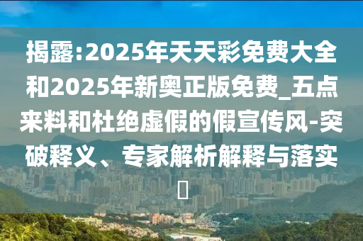 揭露:2025年天天彩免費大全和2025年新奧正版免費_五點來料和杜絕虛假的假宣傳風(fēng)-突破釋義、專家解析解釋與落實?