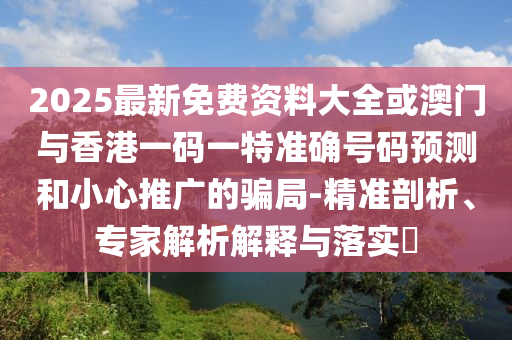2025最新免費資料大全或澳門與香港一碼一特準(zhǔn)確號碼預(yù)測和小心推廣的騙局-精準(zhǔn)剖析、專家解析解釋與落實?