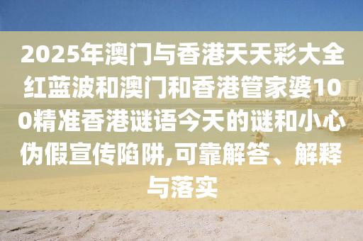2025年澳門與香港天天彩大全紅藍(lán)波和澳門和香港管家婆100精準(zhǔn)香港謎語今天的謎和小心偽假宣傳陷阱,可靠解答、解釋與落實