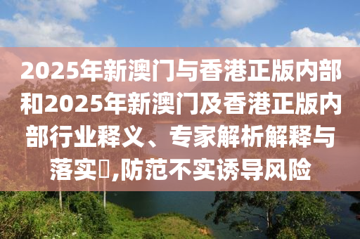 2025年新澳門與香港正版內(nèi)部和2025年新澳門及香港正版內(nèi)部行業(yè)釋義、專家解析解釋與落實(shí)?,防范不實(shí)誘導(dǎo)風(fēng)險(xiǎn)