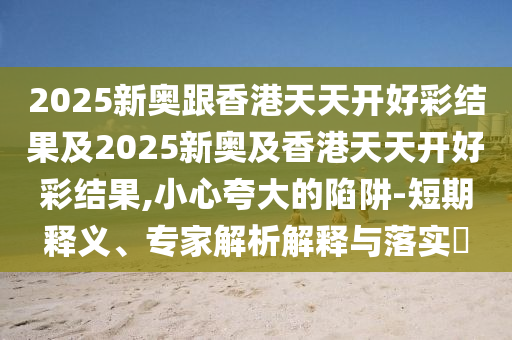 2025新奧跟香港天天開好彩結(jié)果及2025新奧及香港天天開好彩結(jié)果,小心夸大的陷阱-短期釋義、專家解析解釋與落實?