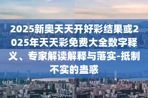 2025新奧天天開好彩結(jié)果或2025年天天彩免費大全數(shù)字釋義、專家解讀解釋與落實-抵制不實的蠱惑