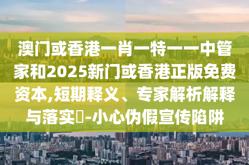 澳門或香港一肖一特一一中管家和2025新門或香港正版免費資本,短期釋義、專家解析解釋與落實?-小心偽假宣傳陷阱