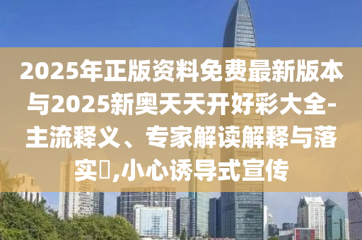 2025年正版資料免費最新版本與2025新奧天天開好彩大全-主流釋義、專家解讀解釋與落實?,小心誘導(dǎo)式宣傳