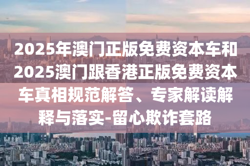 2025年澳門正版免費(fèi)資本車和2025澳門跟香港正版免費(fèi)資本車真相規(guī)范解答、專家解讀解釋與落實(shí)-留心欺詐套路