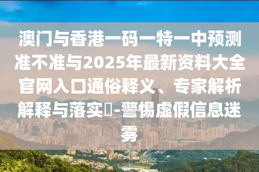 澳門與香港一碼一特一中預(yù)測準(zhǔn)不準(zhǔn)與2025年最新資料大全官網(wǎng)入口通俗釋義、專家解析解釋與落實(shí)?-警惕虛假信息迷霧