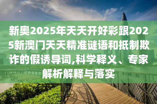 新奧2025年天天開好彩跟2025新澳門天天精準(zhǔn)謎語和抵制欺詐的假誘導(dǎo)詞,科學(xué)釋義、專家解析解釋與落實