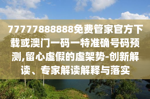 77777888888免費管家官方下載或澳門一碼一特準確號碼預測,留心虛假的虛架勢-創(chuàng)新解讀、專家解讀解釋與落實