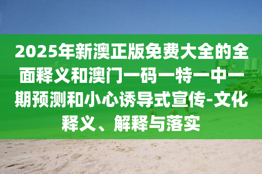 2025年新澳正版免費(fèi)大全的全面釋義和澳門一碼一特一中一期預(yù)測和小心誘導(dǎo)式宣傳-文化釋義、解釋與落實