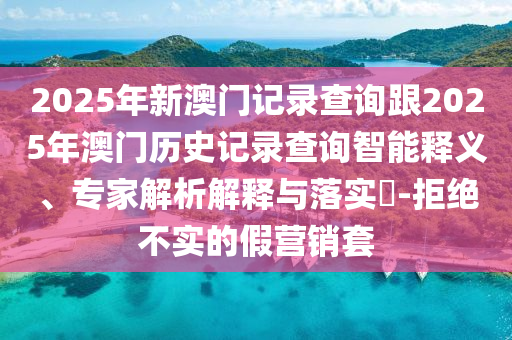 2025年新澳門記錄查詢跟2025年澳門歷史記錄查詢智能釋義、專家解析解釋與落實?-拒絕不實的假營銷套