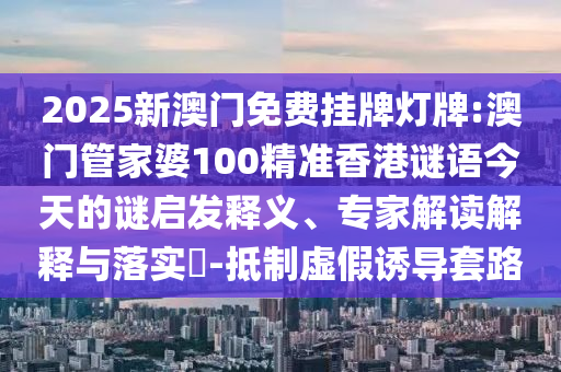 2025新澳門(mén)免費(fèi)掛牌燈牌:澳門(mén)管家婆100精準(zhǔn)香港謎語(yǔ)今天的謎啟發(fā)釋義、專(zhuān)家解讀解釋與落實(shí)?-抵制虛假誘導(dǎo)套路