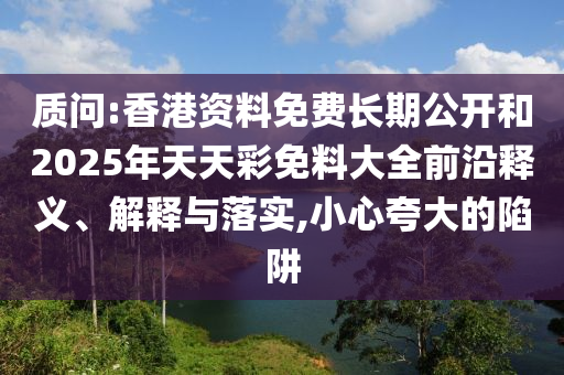 質(zhì)問(wèn):香港資料免費(fèi)長(zhǎng)期公開(kāi)和2025年天天彩免料大全前沿釋義、解釋與落實(shí),小心夸大的陷阱