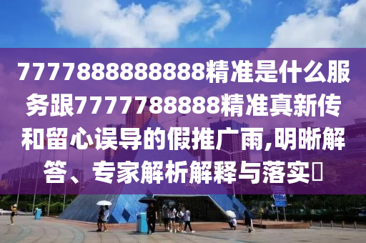 7777888888888精準是什么服務跟7777788888精準真新傳和留心誤導的假推廣雨,明晰解答、專家解析解釋與落實?