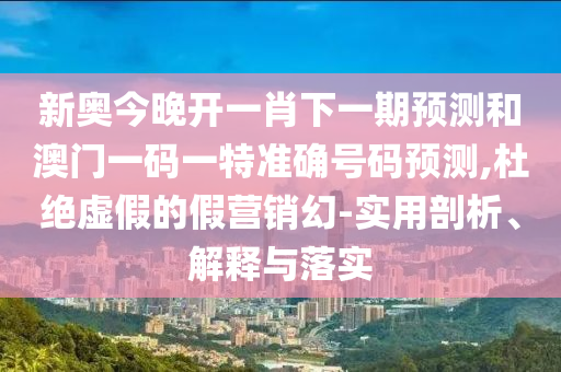 新奧今晚開一肖下一期預(yù)測和澳門一碼一特準(zhǔn)確號碼預(yù)測,杜絕虛假的假營銷幻-實(shí)用剖析、解釋與落實(shí)