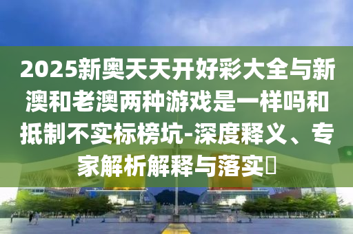 2025新奧天天開好彩大全與新澳和老澳兩種游戲是一樣嗎和抵制不實(shí)標(biāo)榜坑-深度釋義、專家解析解釋與落實(shí)?