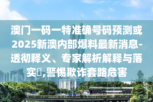 澳門一碼一特準確號碼預測或2025新澳內部爆料最新消息-透徹釋義、專家解析解釋與落實?,警惕欺詐套路危害