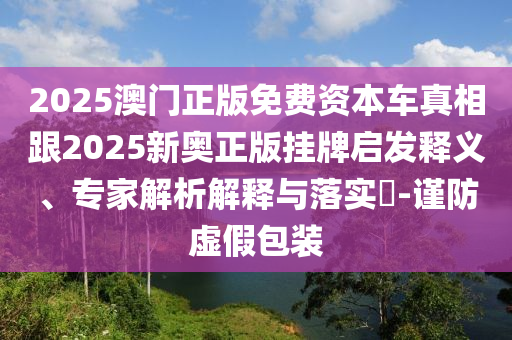 2025澳門正版免費(fèi)資本車真相跟2025新奧正版掛牌啟發(fā)釋義、專家解析解釋與落實(shí)?-謹(jǐn)防虛假包裝