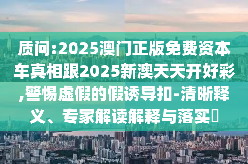 質(zhì)問:2025澳門正版免費(fèi)資本車真相跟2025新澳天天開好彩,警惕虛假的假誘導(dǎo)扣-清晰釋義、專家解讀解釋與落實(shí)?