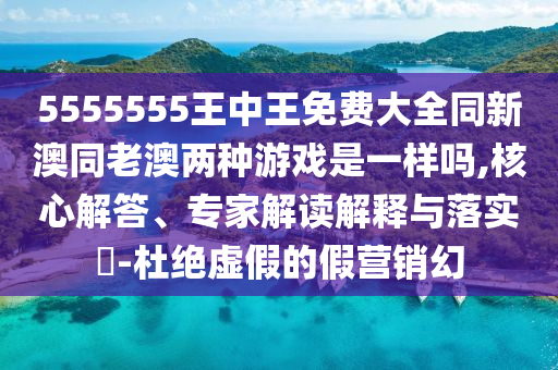 5555555王中王免費(fèi)大全同新澳同老澳兩種游戲是一樣嗎,核心解答、專家解讀解釋與落實(shí)?-杜絕虛假的假營(yíng)銷幻