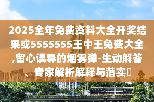 2025全年免費(fèi)資料大全開獎結(jié)果或5555555王中王免費(fèi)大全,留心誤導(dǎo)的煙霧彈-生動解答、專家解析解釋與落實(shí)?