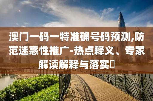 澳門一碼一特準確號碼預測,防范迷惑性推廣-熱點釋義、專家解讀解釋與落實?