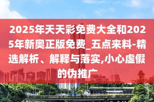 2025年天天彩免費大全和2025年新奧正版免費_五點來料-精選解析、解釋與落實,小心虛假的偽推廣