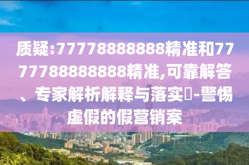 質(zhì)疑:77778888888精準(zhǔn)和7777788888888精準(zhǔn),可靠解答、專家解析解釋與落實(shí)?-警惕虛假的假營銷案