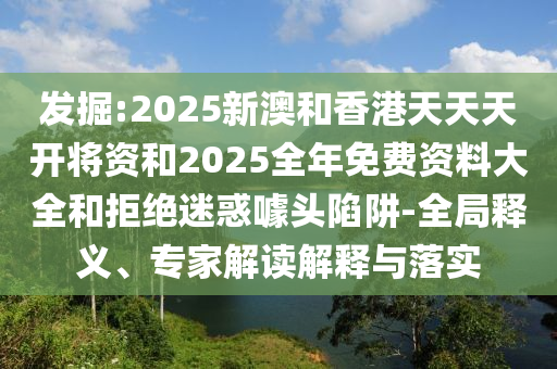 發(fā)掘:2025新澳和香港天天天開將資和2025全年免費(fèi)資料大全和拒絕迷惑噱頭陷阱-全局釋義、專家解讀解釋與落實(shí)