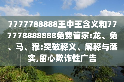 7777788888王中王含義和777778888888免費(fèi)管家:龍、兔、馬、猴:突破釋義、解釋與落實(shí),留心欺詐性廣告