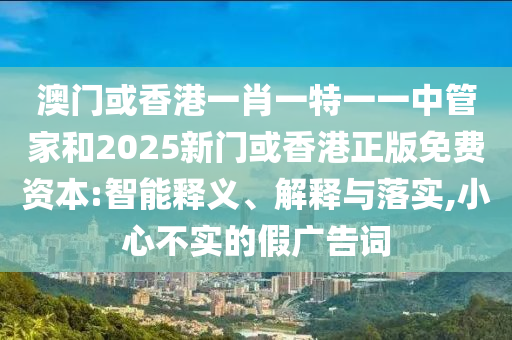 澳門或香港一肖一特一一中管家和2025新門或香港正版免費資本:智能釋義、解釋與落實,小心不實的假廣告詞