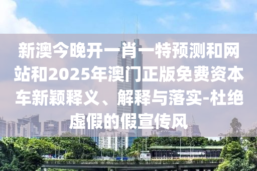 新澳今晚開(kāi)一肖一特預(yù)測(cè)和網(wǎng)站和2025年澳門(mén)正版免費(fèi)資本車新穎釋義、解釋與落實(shí)-杜絕虛假的假宣傳風(fēng)
