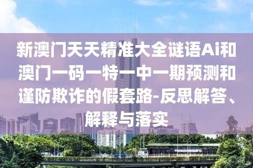 新澳門(mén)天天精準(zhǔn)大全謎語(yǔ)Ai和澳門(mén)一碼一特一中一期預(yù)測(cè)和謹(jǐn)防欺詐的假套路-反思解答、解釋與落實(shí)
