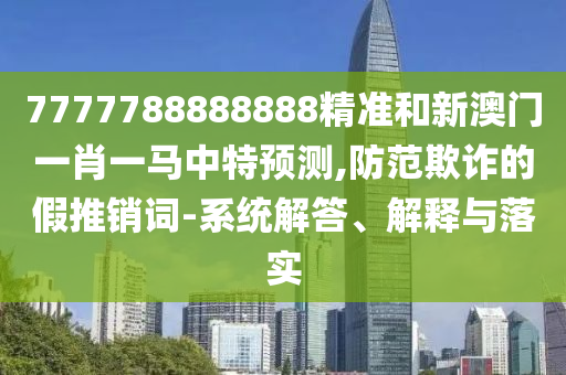 7777788888888精準(zhǔn)和新澳門一肖一馬中特預(yù)測,防范欺詐的假推銷詞-系統(tǒng)解答、解釋與落實(shí)