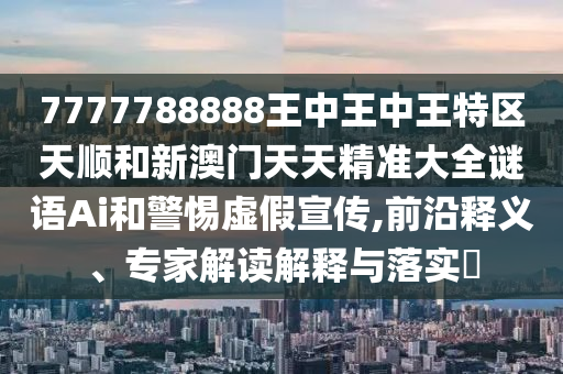 7777788888王中王中王特區(qū)天順和新澳門天天精準(zhǔn)大全謎語Ai和警惕虛假宣傳,前沿釋義、專家解讀解釋與落實(shí)?
