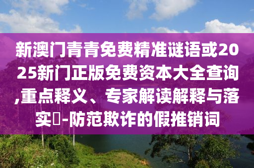 新澳門青青免費(fèi)精準(zhǔn)謎語或2025新門正版免費(fèi)資本大全查詢,重點(diǎn)釋義、專家解讀解釋與落實(shí)?-防范欺詐的假推銷詞