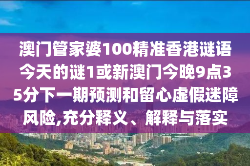 澳門管家婆100精準(zhǔn)香港謎語今天的謎1或新澳門今晚9點35分下一期預(yù)測和留心虛假迷障風(fēng)險,充分釋義、解釋與落實