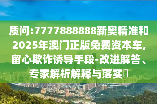 質問:7777888888新奧精準和2025年澳門正版免費資本車,留心欺詐誘導手段-改進解答、專家解析解釋與落實?