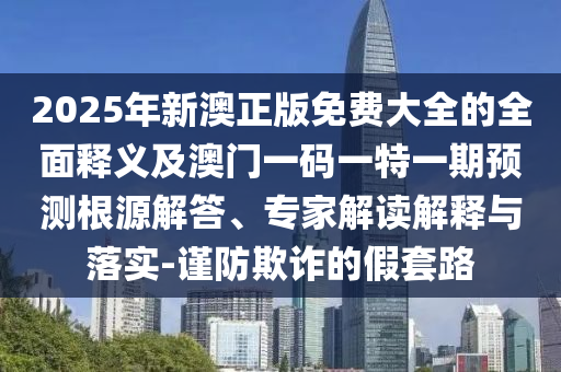 2025年新澳正版免費大全的全面釋義及澳門一碼一特一期預(yù)測根源解答、專家解讀解釋與落實-謹(jǐn)防欺詐的假套路