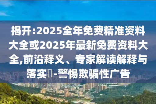 揭開:2025全年免費精準資料大全或2025年最新免費資料大全,前沿釋義、專家解讀解釋與落實?-警惕欺騙性廣告