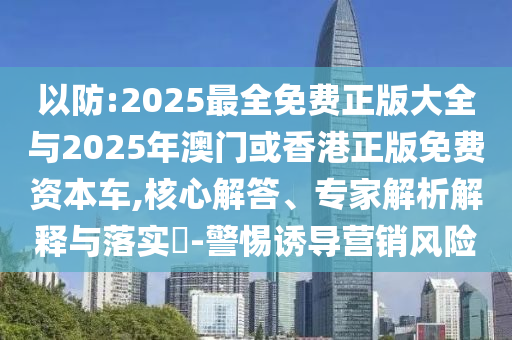 以防:2025最全免費正版大全與2025年澳門或香港正版免費資本車,核心解答、專家解析解釋與落實?-警惕誘導營銷風險