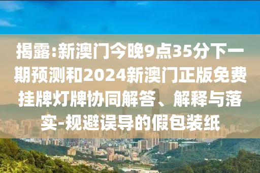 揭露:新澳門(mén)今晚9點(diǎn)35分下一期預(yù)測(cè)和2024新澳門(mén)正版免費(fèi)掛牌燈牌協(xié)同解答、解釋與落實(shí)-規(guī)避誤導(dǎo)的假包裝紙