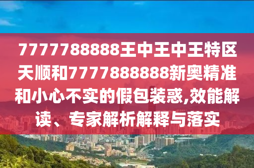 7777788888王中王中王特區(qū)天順和7777888888新奧精準(zhǔn)和小心不實(shí)的假包裝惑,效能解讀、專家解析解釋與落實(shí)