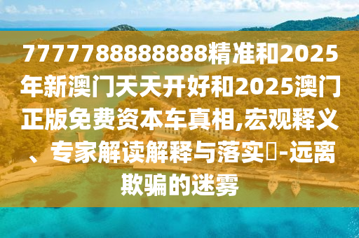 7777788888888精準和2025年新澳門天天開好和2025澳門正版免費資本車真相,宏觀釋義、專家解讀解釋與落實?-遠離欺騙的迷霧