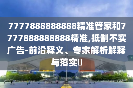 7777888888888精準管家和7777888888888精準,抵制不實廣告-前沿釋義、專家解析解釋與落實?