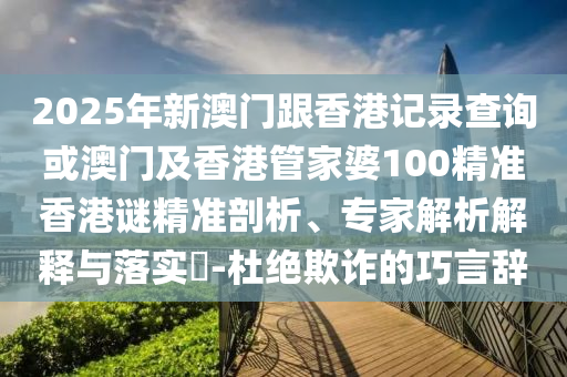 2025年新澳門跟香港記錄查詢或澳門及香港管家婆100精準(zhǔn)香港謎精準(zhǔn)剖析、專家解析解釋與落實(shí)?-杜絕欺詐的巧言辭
